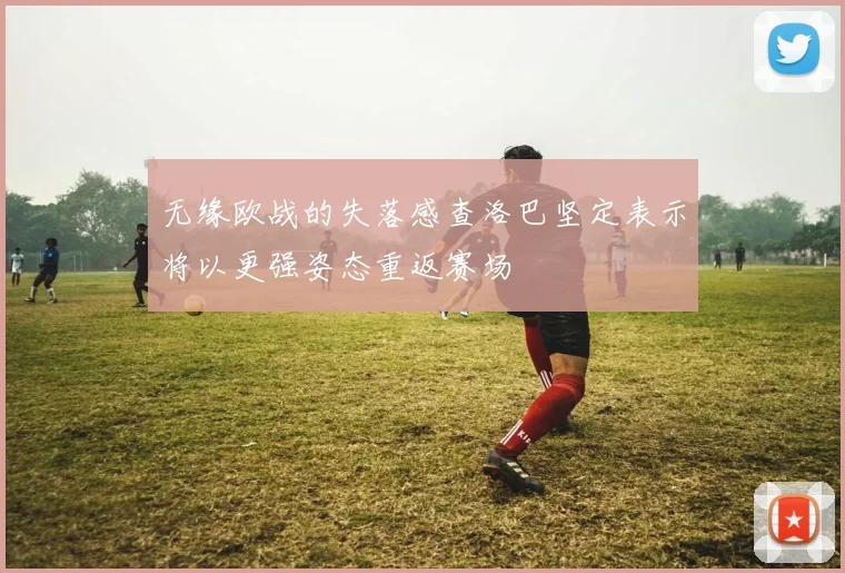 无缘欧战的失落感查洛巴坚定表示将以更强姿态重返赛场