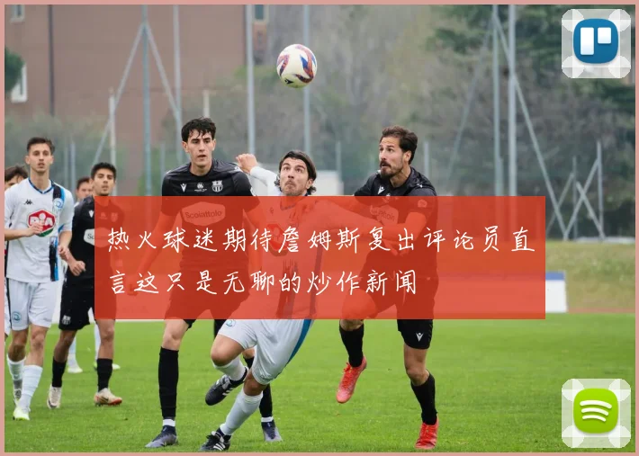 热火球迷期待詹姆斯复出评论员直言这只是无聊的炒作新闻