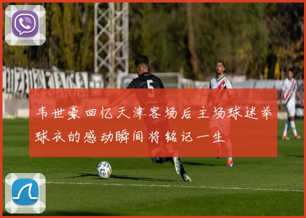 韦世豪回忆天津客场后主场球迷举球衣的感动瞬间将铭记一生