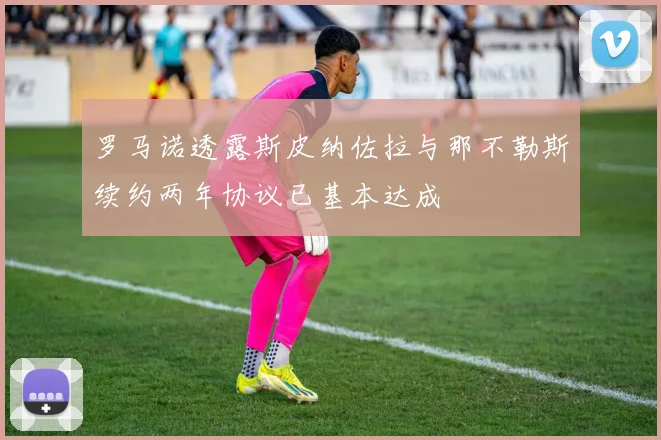 罗马诺透露斯皮纳佐拉与那不勒斯续约两年协议已基本达成