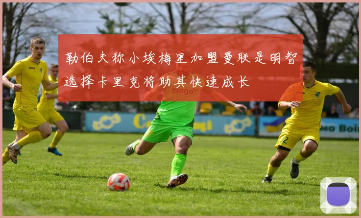 勒伯夫称小埃梅里加盟曼联是明智选择卡里克将助其快速成长
