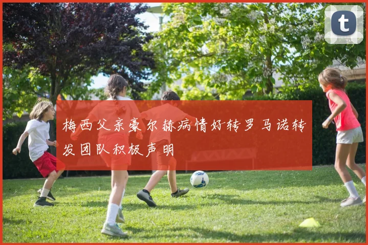 梅西父亲豪尔赫病情好转罗马诺转发团队积极声明