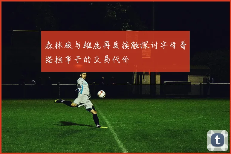 森林狼与雄鹿再度接触探讨字母哥搭档华子的交易代价