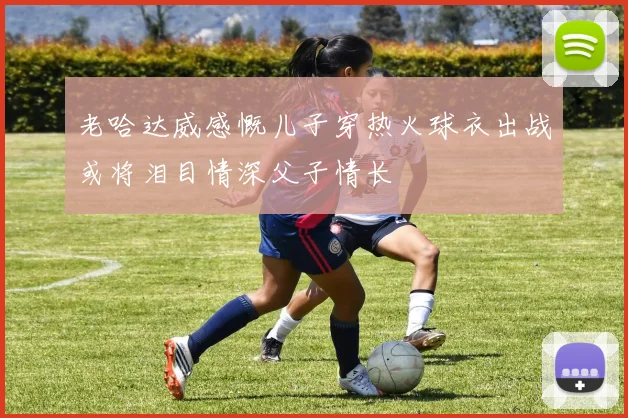 老哈达威感慨儿子穿热火球衣出战或将泪目情深父子情长