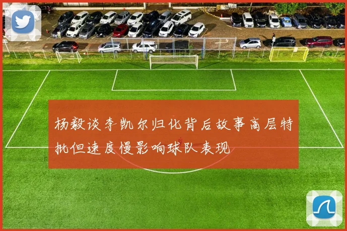 杨毅谈李凯尔归化背后故事高层特批但速度慢影响球队表现