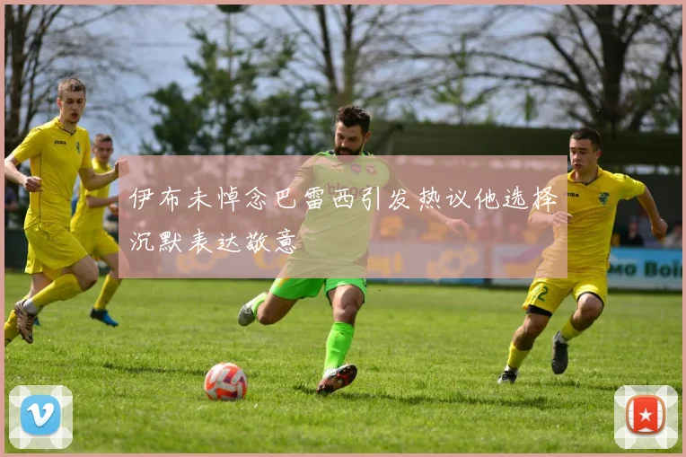 伊布未悼念巴雷西引发热议他选择沉默表达敬意