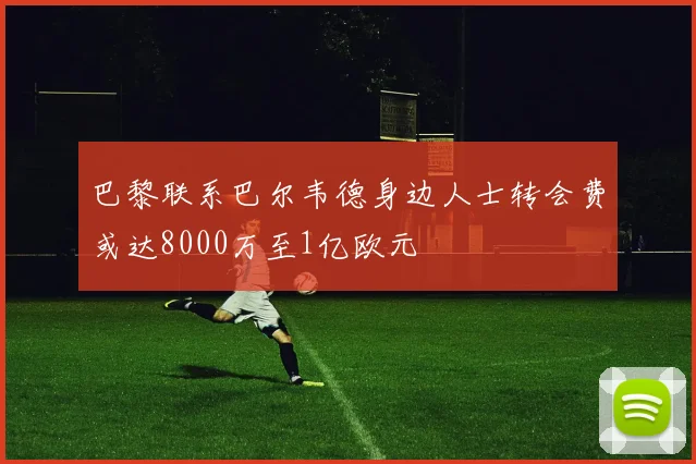 巴黎联系巴尔韦德身边人士转会费或达8000万至1亿欧元
