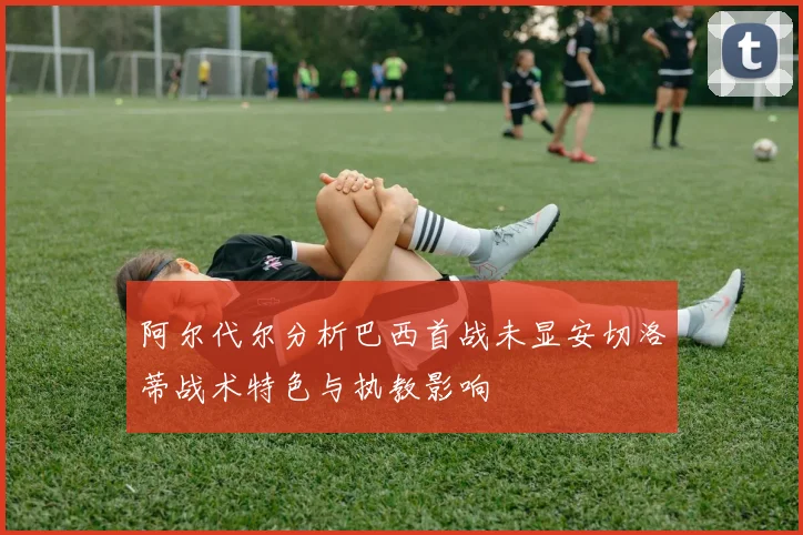 阿尔代尔分析巴西首战未显安切洛蒂战术特色与执教影响