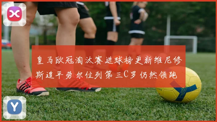 皇马欧冠淘汰赛进球榜更新维尼修斯追平劳尔位列第三C罗仍然领跑