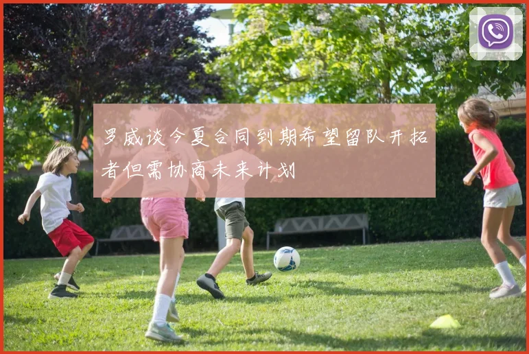 罗威谈今夏合同到期希望留队开拓者但需协商未来计划