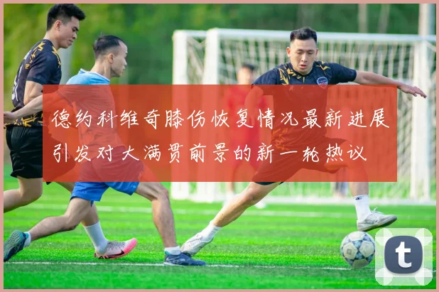 德约科维奇膝伤恢复情况最新进展引发对大满贯前景的新一轮热议