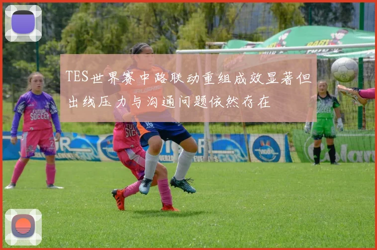 TES世界赛中路联动重组成效显著但出线压力与沟通问题依然存在
