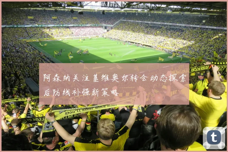 阿森纳关注基维奥尔转会动态探索后防线补强新策略
