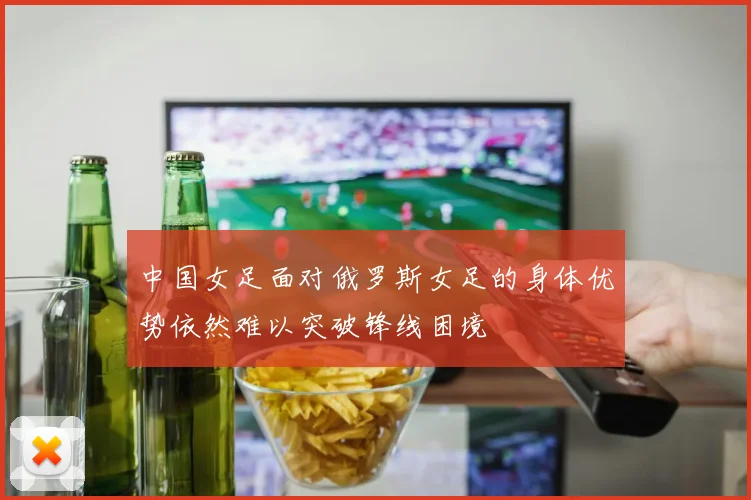 中国女足面对俄罗斯女足的身体优势依然难以突破锋线困境