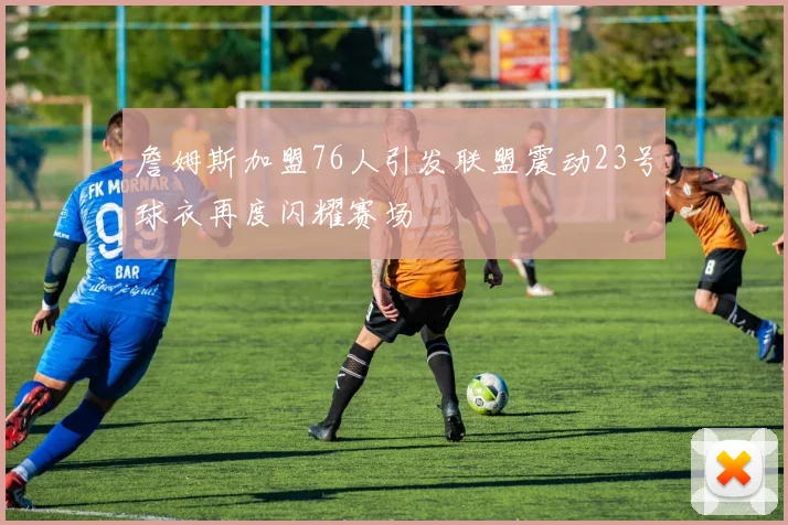 詹姆斯加盟76人引发联盟震动23号球衣再度闪耀赛场