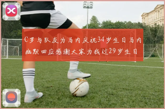 C罗与队友为马内庆祝34岁生日马内幽默回应感谢大家为我过29岁生日