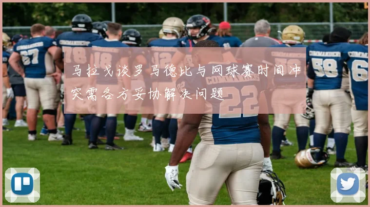 马拉戈谈罗马德比与网球赛时间冲突需各方妥协解决问题
