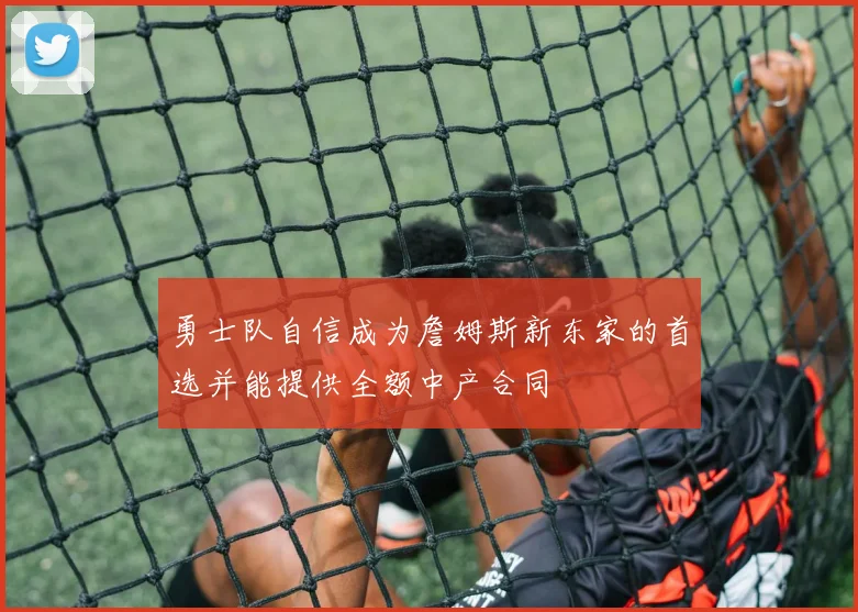 勇士队自信成为詹姆斯新东家的首选并能提供全额中产合同