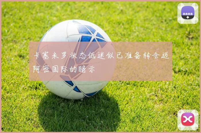 卡塞米罗状态低迷似已准备转会迈阿密国际的暗示
