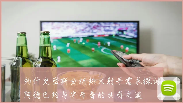 约什史密斯分析热火射手需求探讨阿德巴约与字母哥的共存之道