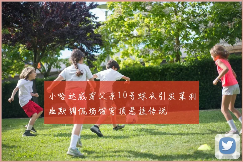 小哈达威穿父亲10号球衣引发莱利幽默调侃场馆穹顶悬挂传说