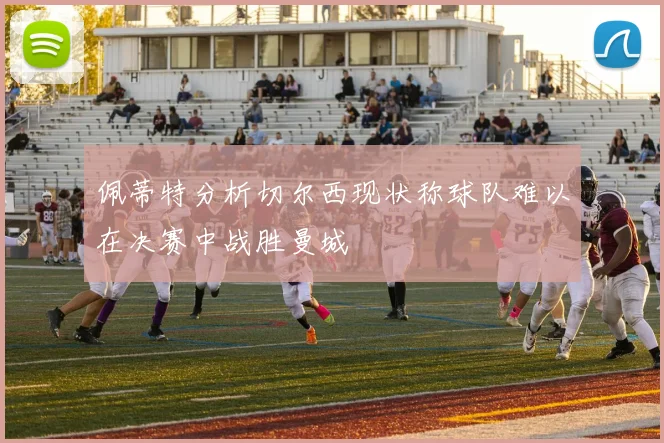 佩蒂特分析切尔西现状称球队难以在决赛中战胜曼城