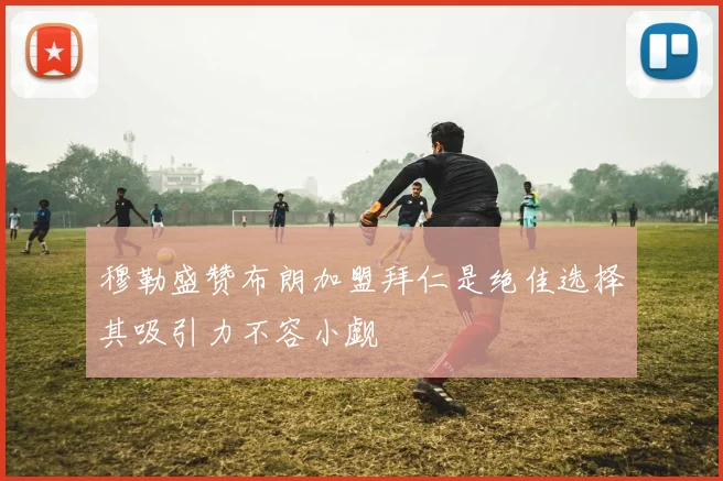 穆勒盛赞布朗加盟拜仁是绝佳选择其吸引力不容小觑