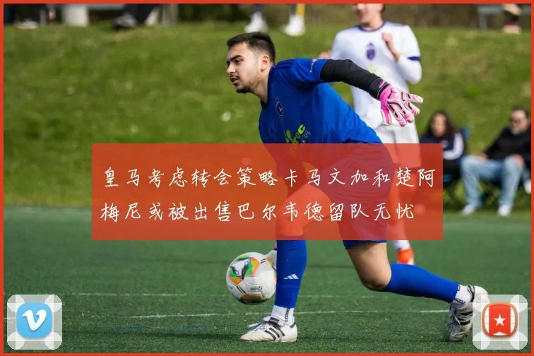 皇马考虑转会策略卡马文加和楚阿梅尼或被出售巴尔韦德留队无忧
