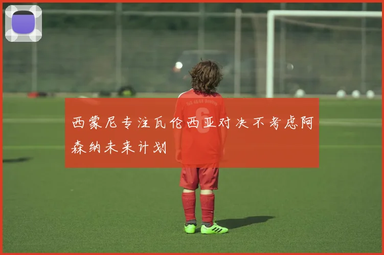 西蒙尼专注瓦伦西亚对决不考虑阿森纳未来计划