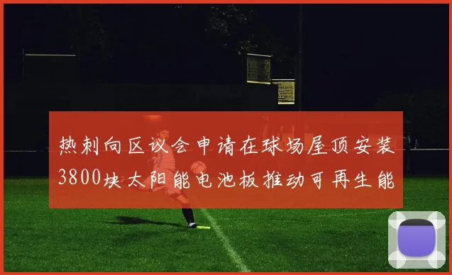 热刺向区议会申请在球场屋顶安装3800块太阳能电池板推动可再生能源发展