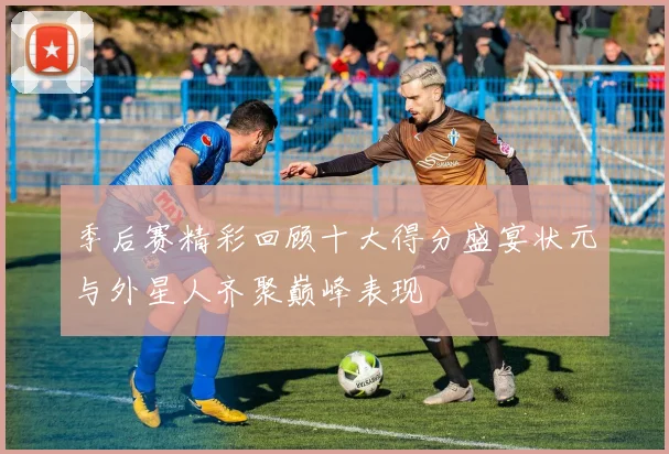 季后赛精彩回顾十大得分盛宴状元与外星人齐聚巅峰表现