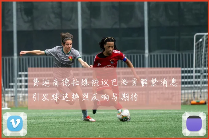 费迪南德社媒热议巴洛贡解禁消息引发球迷热烈反响与期待