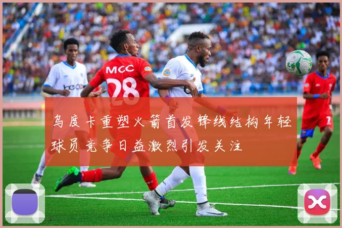 乌度卡重塑火箭首发锋线结构年轻球员竞争日益激烈引发关注