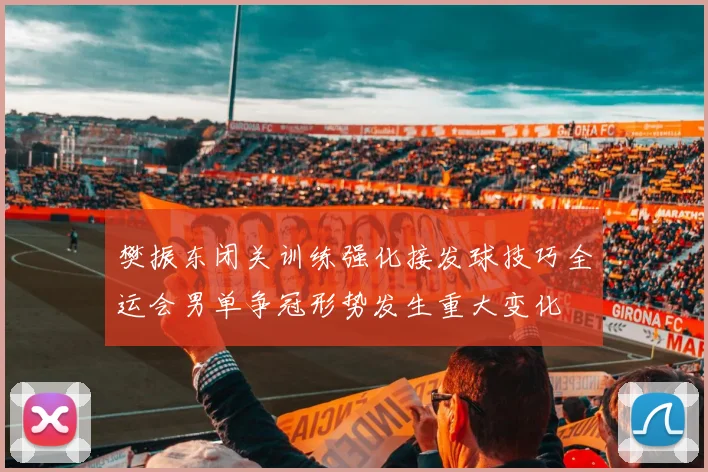 樊振东闭关训练强化接发球技巧全运会男单争冠形势发生重大变化