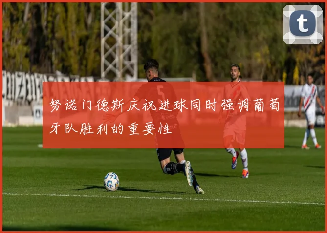 努诺门德斯庆祝进球同时强调葡萄牙队胜利的重要性