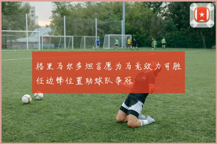 格里马尔多坦言愿为马竞效力可胜任边锋位置助球队争冠