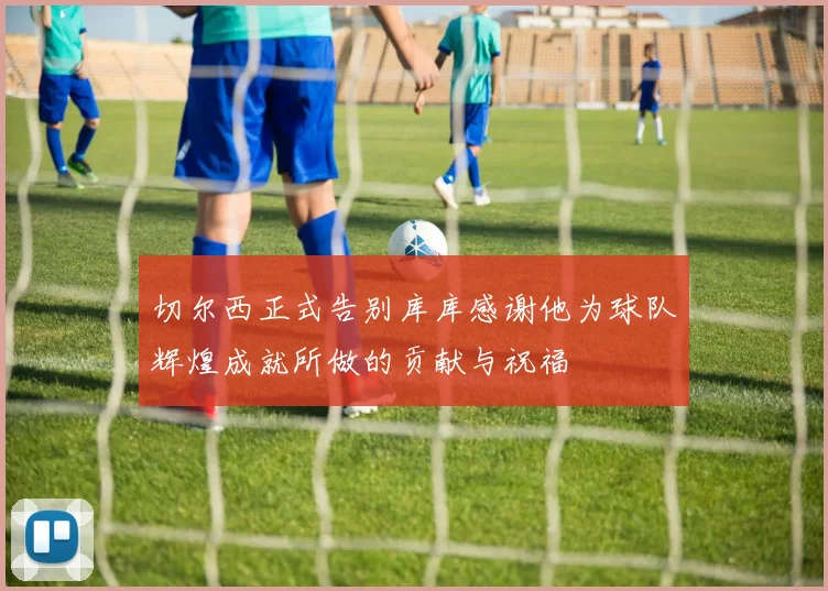 切尔西正式告别库库感谢他为球队辉煌成就所做的贡献与祝福